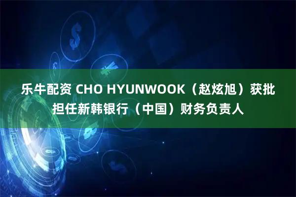 乐牛配资 CHO HYUNWOOK（赵炫旭）获批担任新韩银行（中国）财务负责人