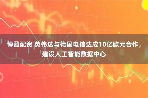 博盈配资 英伟达与德国电信达成10亿欧元合作，建设人工智能数据中心