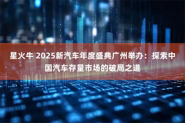 星火牛 2025新汽车年度盛典广州举办：探索中国汽车存量市场的破局之道