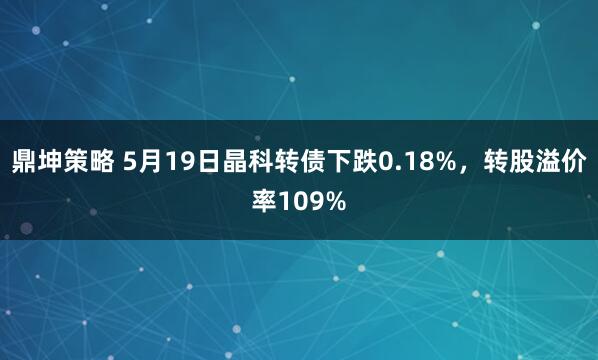 鼎坤策略 5月19日晶科转债下跌0.18%，转股溢价率109%