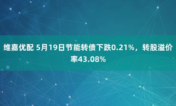 维嘉优配 5月19日节能转债下跌0.21%，转股溢价率43.08%