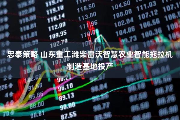 忠泰策略 山东重工潍柴雷沃智慧农业智能拖拉机制造基地投产