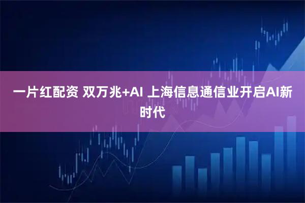 一片红配资 双万兆+AI 上海信息通信业开启AI新时代