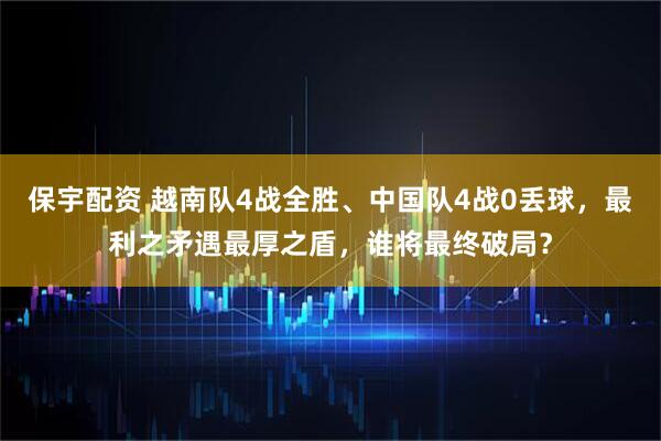 保宇配资 越南队4战全胜、中国队4战0丢球，最利之矛遇最厚之盾，谁将最终破局？