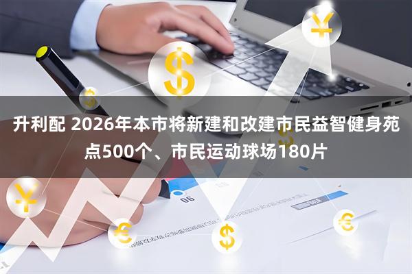 升利配 2026年本市将新建和改建市民益智健身苑点500个、市民运动球场180片