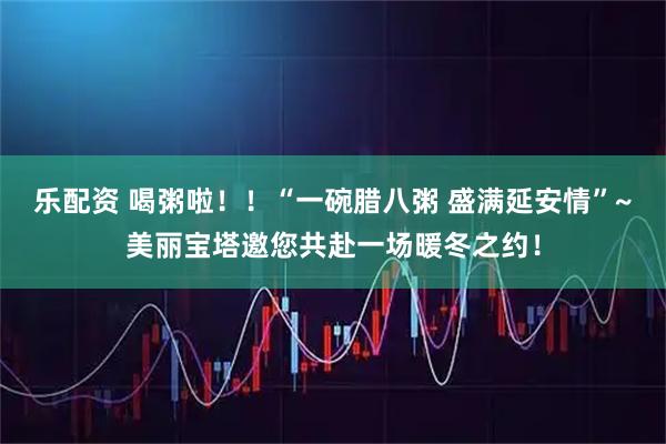 乐配资 喝粥啦！！“一碗腊八粥 盛满延安情”~美丽宝塔邀您共赴一场暖冬之约！