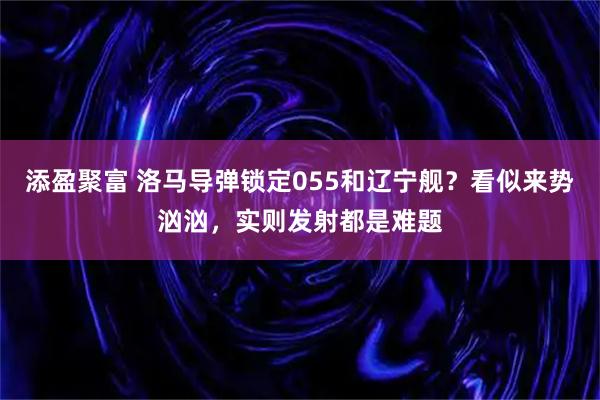 添盈聚富 洛马导弹锁定055和辽宁舰？看似来势汹汹，实则发射都是难题