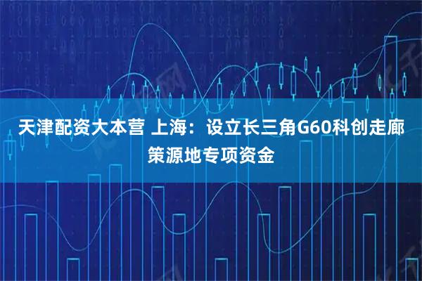 天津配资大本营 上海：设立长三角G60科创走廊策源地专项资金