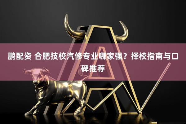 鹏配资 合肥技校汽修专业哪家强？择校指南与口碑推荐