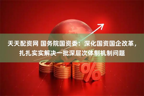 天天配资网 国务院国资委：深化国资国企改革，扎扎实实解决一批深层次体制机制问题